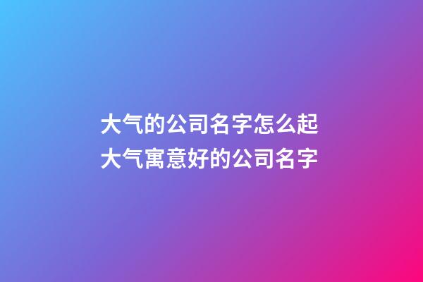 大气的公司名字怎么起 大气寓意好的公司名字-第1张-公司起名-玄机派